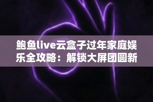 鲍鱼live云盒子过年家庭娱乐全攻略：解锁大屏团圆新玩法，让春节更有年味