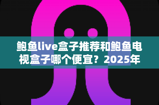 鲍鱼live盒子推荐和鲍鱼电视盒子哪个便宜？2025年高性价比电视盒子选购指南