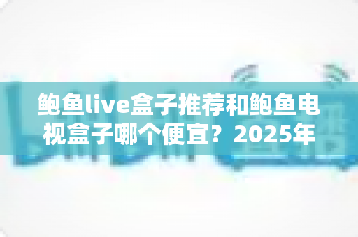 鲍鱼live盒子推荐和鲍鱼电视盒子哪个便宜？2025年高性价比电视盒子选购指南