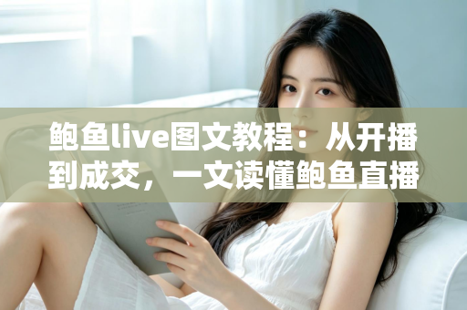 鲍鱼live图文教程：从开播到成交，一文读懂鲍鱼直播带货与选购全流程