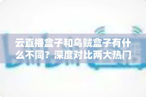 云直播盒子和乌贼盒子有什么不同？深度对比两大热门电视盒子，帮你选对不踩坑