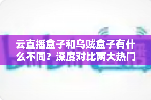 云直播盒子和乌贼盒子有什么不同？深度对比两大热门电视盒子，帮你选对不踩坑