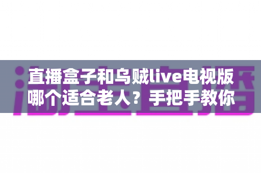 直播盒子和乌贼live电视版哪个适合老人?手把手教你为爸妈选出最省心的看电视方案 直播盒子和乌贼live电视版哪个适合老人?手把手教你为爸妈选出最省心的看电视方案