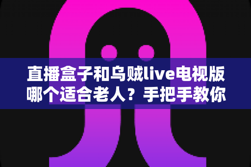 直播盒子和乌贼live电视版哪个适合老人？手把手教你为爸妈选出最省心的看电视方案
