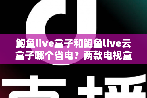 鲍鱼live盒子和鲍鱼live云盒子哪个省电？两款电视盒子功耗深度对比与实用省电指南