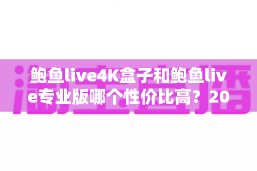 鲍鱼live4K盒子和鲍鱼live专业版哪个性价比高？2025最新深度对比与选购指南