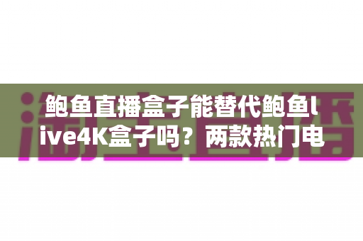 鲍鱼直播盒子能替代鲍鱼live4K盒子吗？两款热门电视盒子深度对比与选购全攻略