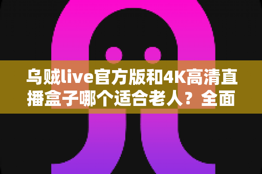 乌贼live官方版和4K高清直播盒子哪个适合老人？全面对比评测与孝心选购指南