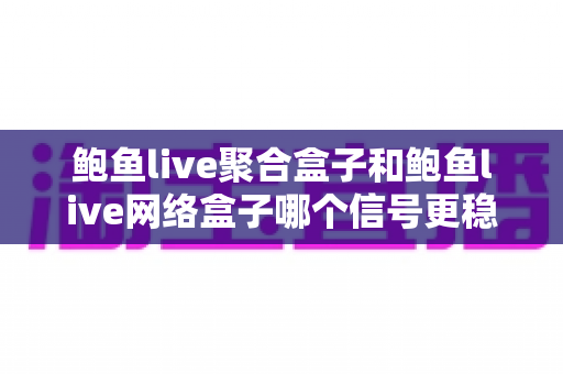 鲍鱼live聚合盒子和鲍鱼live网络盒子哪个信号更稳定？深度对比解析与实用选购指南