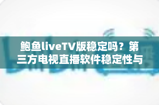 鲍鱼liveTV版稳定吗?第三方电视直播软件稳定性与安全风险全面解析 鲍鱼liveTV版稳定吗?第三方电视直播软件稳定性与安全风险全面解析