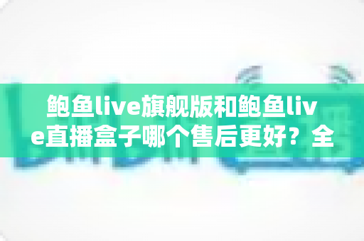 鲍鱼live旗舰版和鲍鱼live直播盒子哪个售后更好？全维度深度对比与避坑选购指南
