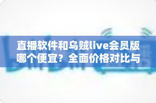 直播软件和乌贼live会员版哪个便宜?全面价格对比与省钱选购指南 直播软件和乌贼live会员版哪个便宜?全面价格对比与省钱选购指南