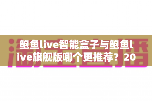 鲍鱼live智能盒子与鲍鱼live旗舰版哪个更推荐?2025年最全深度对比选购指南 鲍鱼live智能盒子与鲍鱼live旗舰版哪个更推荐?2025年最全深度对比选购指南
