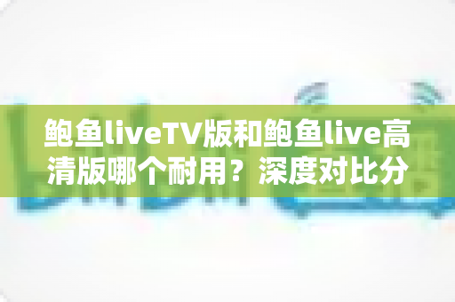 鲍鱼liveTV版和鲍鱼live高清版哪个耐用?深度对比分析与选购指南助你做出明智选择 鲍鱼liveTV版和鲍鱼live高清版哪个耐用?深度对比分析与选购指南助你做出明智选择