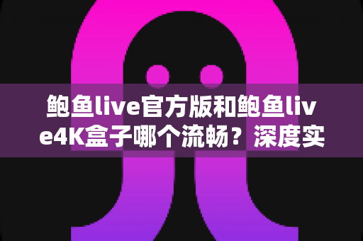 鲍鱼live官方版和鲍鱼live4K盒子哪个流畅？深度实测对比与选购全指南