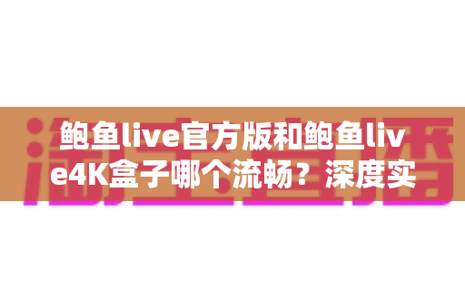 鲍鱼live官方版和鲍鱼live4K盒子哪个流畅？深度实测对比与选购全指南