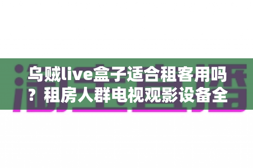 乌贼live盒子适合租客用吗?租房人群电视观影设备全攻略与真实体验解析 乌贼live盒子适合租客用吗?租房人群电视观影设备全攻略与真实体验解析
