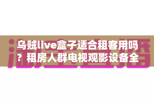 乌贼live盒子适合租客用吗？租房人群电视观影设备全攻略与真实体验解析