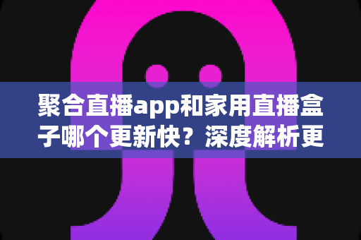 聚合直播app和家用直播盒子哪个更新快?深度解析更新速度差异与家庭观影方案选购指南 聚合直播app和家用直播盒子哪个更新快?深度解析更新速度差异与家庭观影方案选购指南