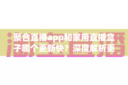 聚合直播app和家用直播盒子哪个更新快？深度解析更新速度差异与家庭观影方案选购指南