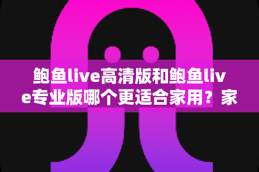 鲍鱼live高清版和鲍鱼live专业版哪个更适合家用？家庭用户必看的深度对比与选购指南