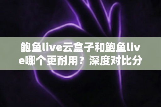 鲍鱼live云盒子和鲍鱼live哪个更耐用？深度对比分析与选购全指南