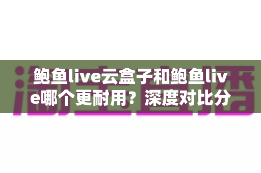 鲍鱼live云盒子和鲍鱼live哪个更耐用？深度对比分析与选购全指南