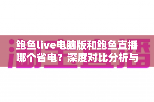 鲍鱼live电脑版和鲍鱼直播哪个省电?深度对比分析与实用省电指南 鲍鱼live电脑版和鲍鱼直播哪个省电?深度对比分析与实用省电指南