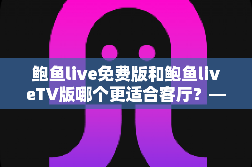 鲍鱼live免费版和鲍鱼liveTV版哪个更适合客厅？——大屏观影全维度对比与实用选购指南