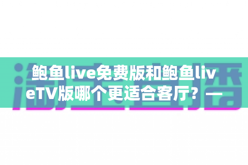 鲍鱼live免费版和鲍鱼liveTV版哪个更适合客厅？——大屏观影全维度对比与实用选购指南