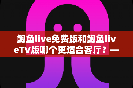 鲍鱼live免费版和鲍鱼liveTV版哪个更适合客厅？——大屏观影全维度对比与实用选购指南