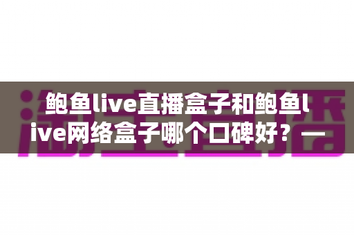 鲍鱼live直播盒子和鲍鱼live网络盒子哪个口碑好?——真实口碑对比与选购全攻略 鲍鱼live直播盒子和鲍鱼live网络盒子哪个口碑好?——真实口碑对比与选购全攻略