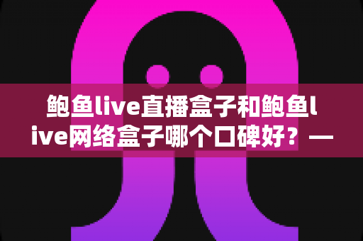 鲍鱼live直播盒子和鲍鱼live网络盒子哪个口碑好?——真实口碑对比与选购全攻略 鲍鱼live直播盒子和鲍鱼live网络盒子哪个口碑好?——真实口碑对比与选购全攻略