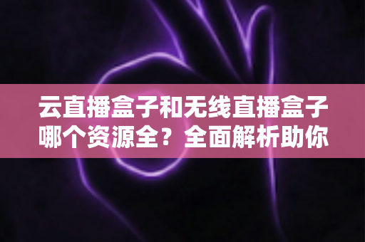 云直播盒子和无线直播盒子哪个资源全？全面解析助你选购不踩坑