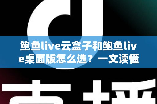 鲍鱼live云盒子和鲍鱼live桌面版怎么选？一文读懂两大版本差异，找到最适合你的使用方案