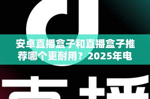 安卓直播盒子和直播盒子推荐哪个更耐用？2025年电视盒子耐用性深度测评与选购指南