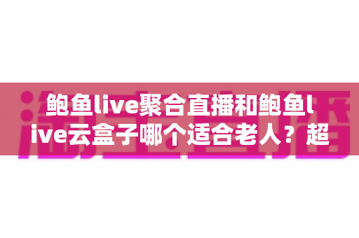 鲍鱼live聚合直播和鲍鱼live云盒子哪个适合老人?超详细对比评测助您为长辈选对观影好帮手 鲍鱼live聚合直播和鲍鱼live云盒子哪个适合老人?超详细对比评测助您为长辈选对观影好帮手