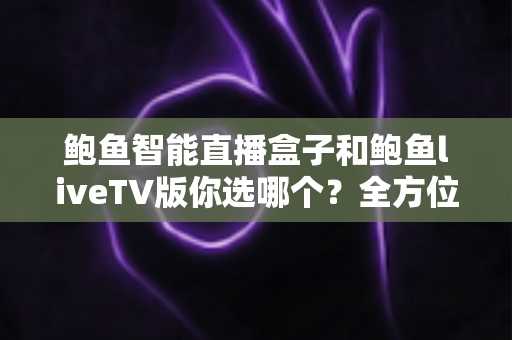 鲍鱼智能直播盒子和鲍鱼liveTV版你选哪个？全方位深度对比与高性价比选购指南