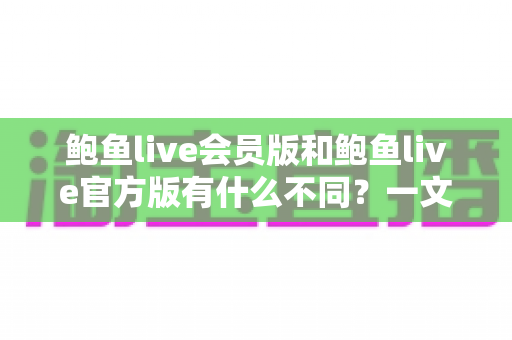 鲍鱼live会员版和鲍鱼live官方版有什么不同？一文读懂两大版本的核心差异与选择建议