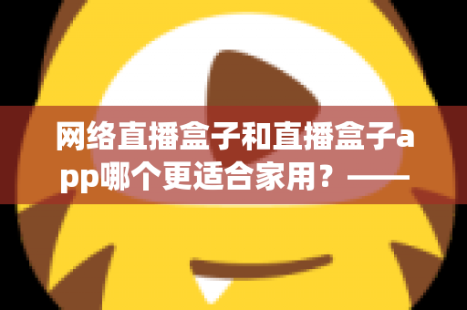 网络直播盒子和直播盒子app哪个更适合家用?——家庭影音设备选购深度指南 网络直播盒子和直播盒子app哪个更适合家用?——家庭影音设备选购深度指南