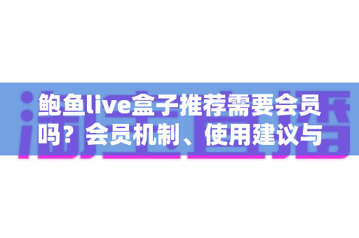 鲍鱼live盒子推荐需要会员吗？会员机制、使用建议与避坑指南全面解析
