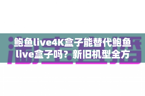 鲍鱼live4K盒子能替代鲍鱼live盒子吗?新旧机型全方位对比与升级指南 鲍鱼live4K盒子能替代鲍鱼live盒子吗?新旧机型全方位对比与升级指南