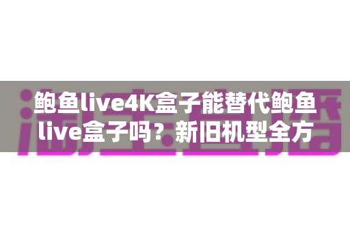 鲍鱼live4K盒子能替代鲍鱼live盒子吗?新旧机型全方位对比与升级指南 鲍鱼live4K盒子能替代鲍鱼live盒子吗?新旧机型全方位对比与升级指南