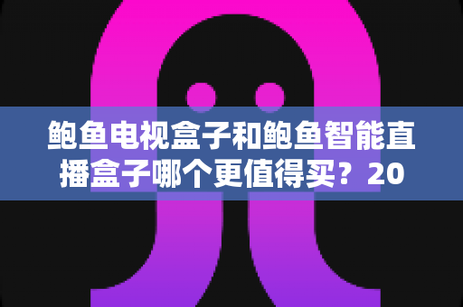 鲍鱼电视盒子和鲍鱼智能直播盒子哪个更值得买？2024年最全选购指南与深度对比解析