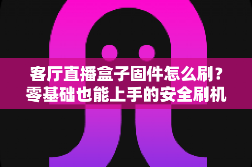 客厅直播盒子固件怎么刷？零基础也能上手的安全刷机全流程指南