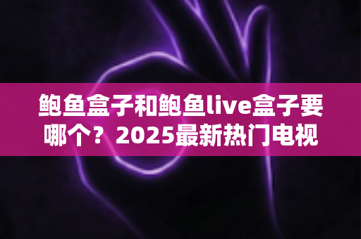 鲍鱼盒子和鲍鱼live盒子要哪个?2025最新热门电视盒子软件选购全攻略与深度对比指南 鲍鱼盒子和鲍鱼live盒子要哪个?2025最新热门电视盒子软件选购全攻略与深度对比指南
