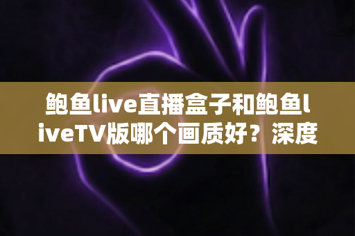 鲍鱼live直播盒子和鲍鱼liveTV版哪个画质好？深度对比解析帮你选出高清观影首选方案