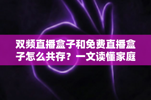 双频直播盒子和免费直播盒子怎么共存？一文读懂家庭观影双盒搭配方案与实用指南