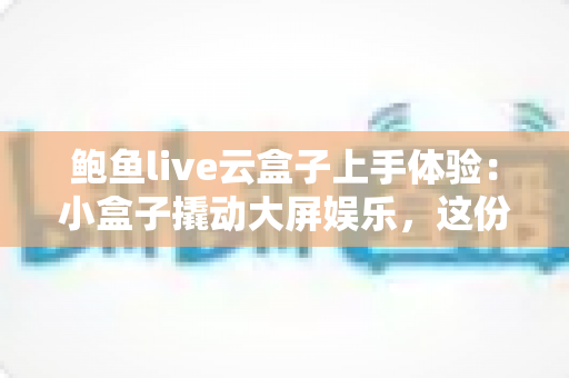 鲍鱼live云盒子上手体验:小盒子撬动大屏娱乐,这份实测报告请收好 鲍鱼live云盒子上手体验:小盒子撬动大屏娱乐,这份实测报告请收好