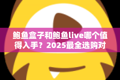鲍鱼盒子和鲍鱼live哪个值得入手？2025最全选购对比指南，帮你选对不踩坑